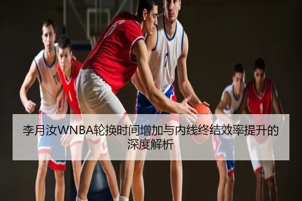 李月汝WNBA轮换时间增加与内线终结效率提升的深度解析