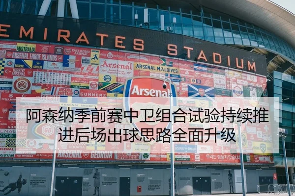 阿森纳季前赛中卫组合试验持续推进后场出球思路全面升级