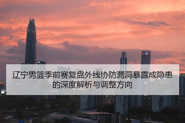 辽宁男篮季前赛复盘外线协防漏洞暴露成隐患的深度解析与调整方向