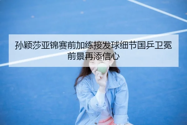 孙颖莎亚锦赛前加练接发球细节国乒卫冕前景再添信心
